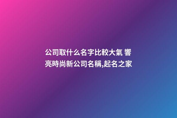 公司取什么名字比較大氣 響亮時尚新公司名稱,起名之家